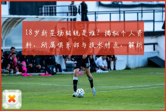 18岁新星杨铭锐是谁？揭秘个人资料、所属俱乐部与技术特点，解析包办U19国足全部进球的未来前景