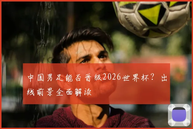 中国男足能否晋级2026世界杯？出线前景全面解读