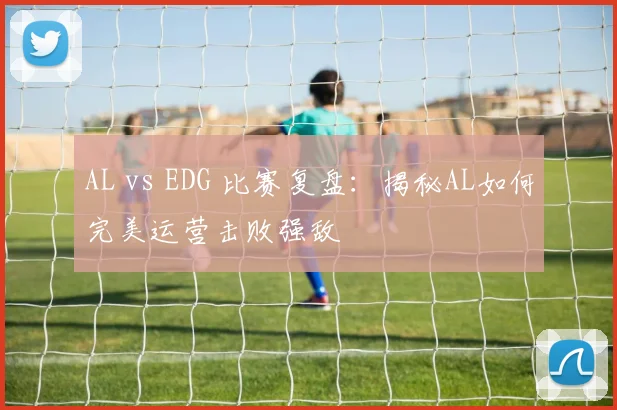 AL vs EDG 比赛复盘：揭秘AL如何完美运营击败强敌