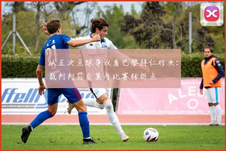 从五次点球争议看巴黎拜仁对决：裁判判罚合集与比赛转折点