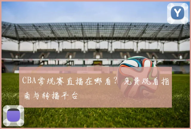 CBA常规赛直播在哪看?免费观看指南与转播平台