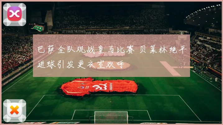 巴萨全队观战皇马比赛 贝莱林绝平进球引发更衣室欢呼