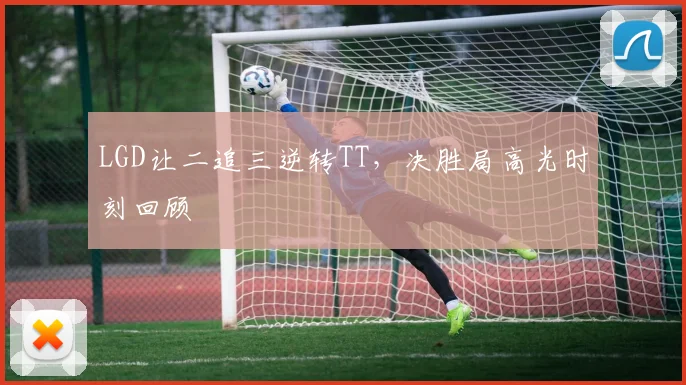 LGD让二追三逆转TT，决胜局高光时刻回顾