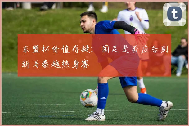 东盟杯价值存疑：国足是否应告别新马泰越热身赛