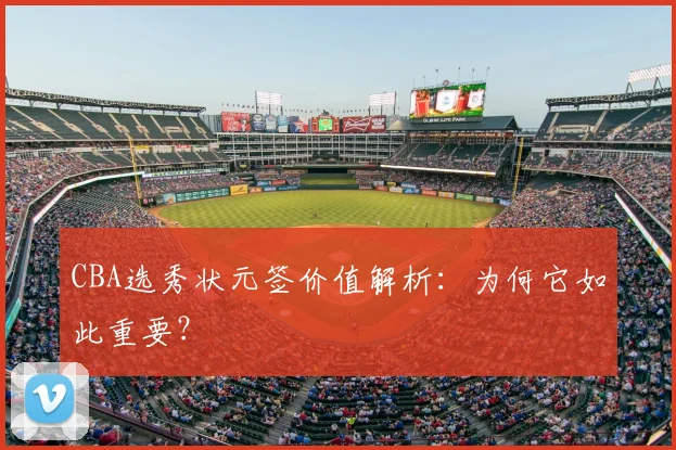 CBA选秀状元签价值解析：为何它如此重要？