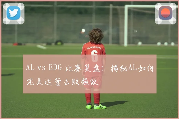 AL vs EDG 比赛复盘：揭秘AL如何完美运营击败强敌