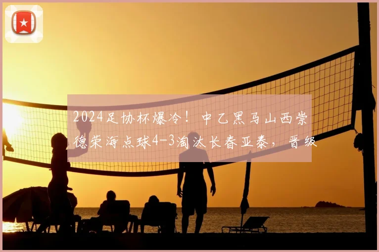 2024足协杯爆冷！中乙黑马山西崇德荣海点球4-3淘汰长春亚泰，晋级之路分析