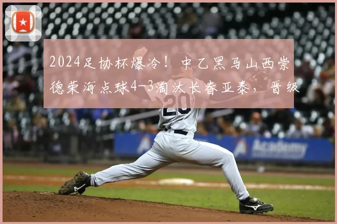 2024足协杯爆冷！中乙黑马山西崇德荣海点球4-3淘汰长春亚泰，晋级之路分析