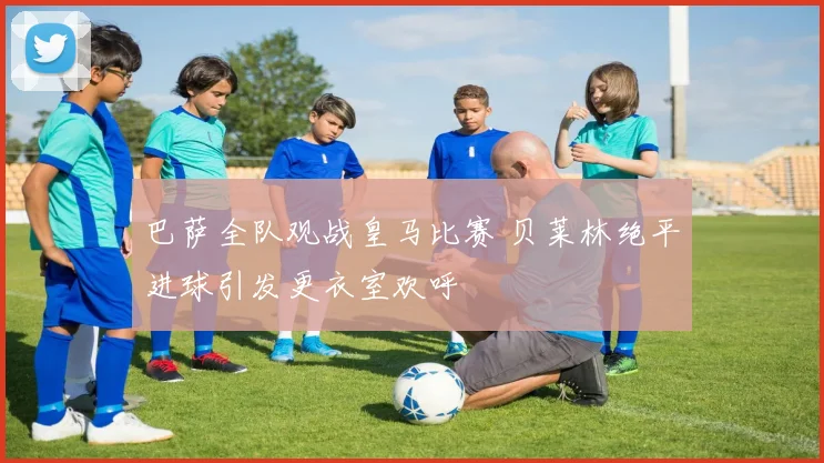 巴萨全队观战皇马比赛 贝莱林绝平进球引发更衣室欢呼